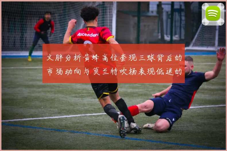 文胖分析黄蜂高位套现三球背后的市场动向与莫兰特吹杨表现低迷的影响