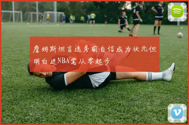 詹姆斯坦言选秀前自信成为状元但明白进NBA需从零起步