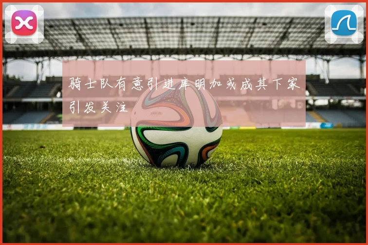 骑士队有意引进库明加或成其下家引发关注