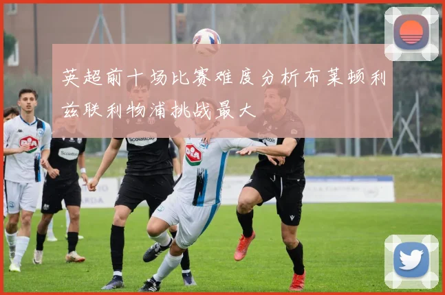 英超前十场比赛难度分析布莱顿利兹联利物浦挑战最大